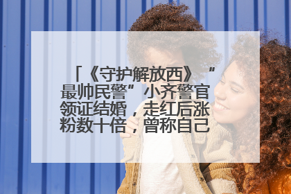 《守护解放西》“最帅民警”小齐警官领证结婚，走红后涨粉数十倍，曾称自己只是普通人