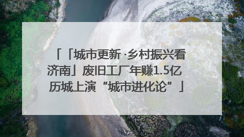 「城市更新 ·乡村振兴看济南」废旧工厂年赚1.5亿 历城上演“城市进化论”