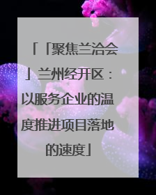 「聚焦兰洽会」兰州经开区：以服务企业的温度推进项目落地的速度