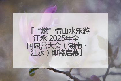 “燃”情山水乐游江永 2025年全国露营大会（湖南・江永）即将启幕