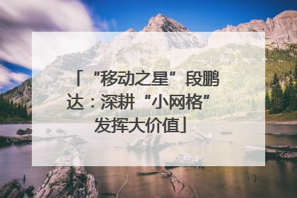 “移动之星”段鹏达：深耕“小网格” 发挥大价值