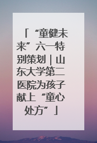 “童健未来”六一特别策划｜山东大学第二医院为孩子献上“童心处方”