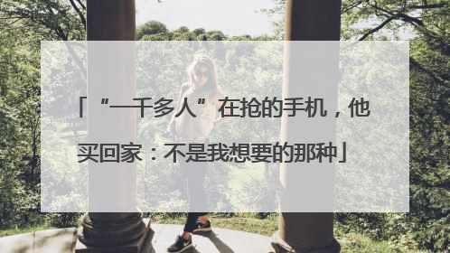 “一千多人”在抢的手机，他买回家：不是我想要的那种