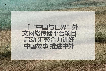 “中国与世界”外文网络传播平台项目启动 汇聚合力讲好中国故事 推进中外文明交流互鉴