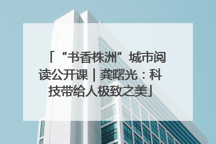 “书香株洲”城市阅读公开课｜龚曙光：科技带给人极致之美