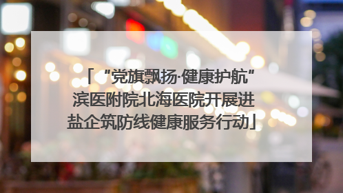 “党旗飘扬·健康护航” 滨医附院北海医院开展进盐企筑防线健康服务行动