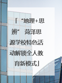 “地理+思辨” 菏泽思源学校特色活动解锁全人教育新模式