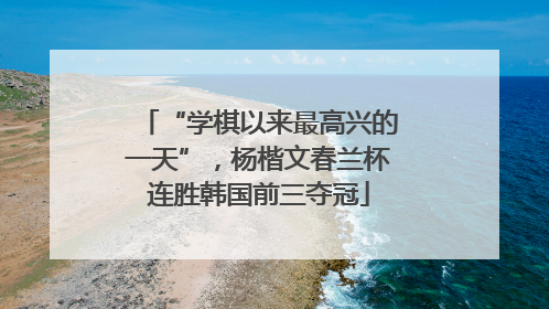 “学棋以来最高兴的一天”，杨楷文春兰杯连胜韩国前三夺冠