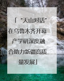 “天山对话”在乌鲁木齐开幕 产学研深度融合助力新疆高质量发展