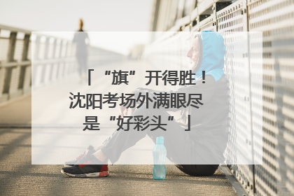 “旗”开得胜！沈阳考场外满眼尽是“好彩头”