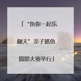 “鱼你一起乐翻天”亲子抓鱼摄影大赛举行