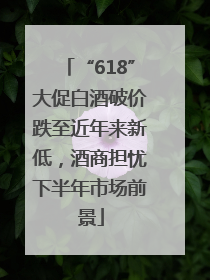 “618”大促白酒破价跌至近年来新低，酒商担忧下半年市场前景