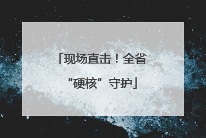 现场直击！全省“硬核”守护