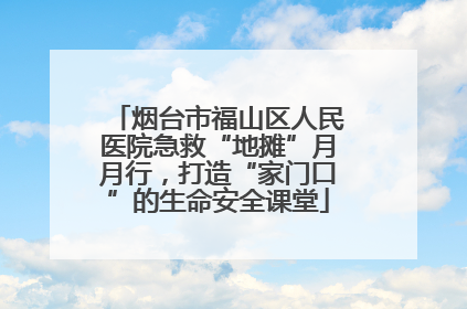 烟台市福山区人民医院急救“地摊”月月行，打造“家门口”的生命安全课堂