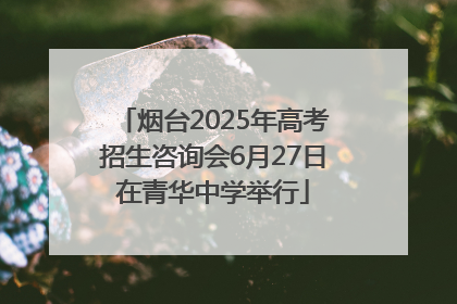 烟台2025年高考招生咨询会6月27日在青华中学举行