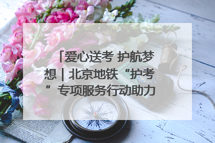 爱心送考 护航梦想｜北京地铁“护考”专项服务行动助力考生无忧赴考
