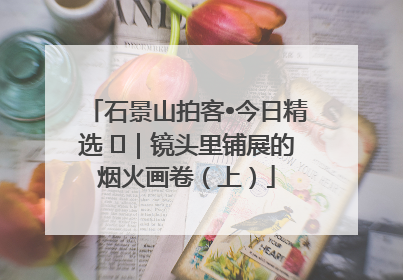 石景山拍客•今日精选 ㉓｜镜头里铺展的烟火画卷（上）