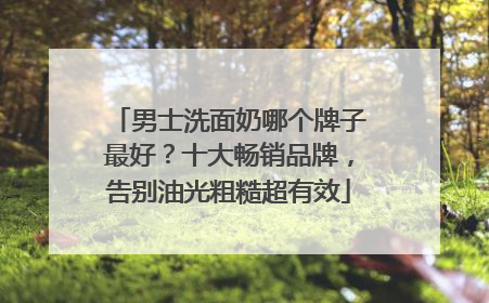 男士洗面奶哪个牌子最好？十大畅销品牌，告别油光粗糙超有效
