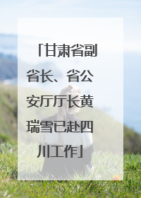 甘肃省副省长、省公安厅厅长黄瑞雪已赴四川工作