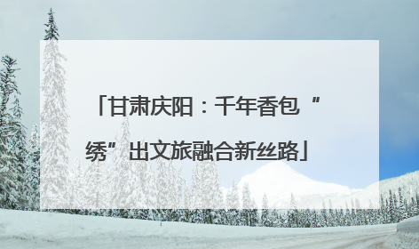 甘肃庆阳：千年香包“绣”出文旅融合新丝路