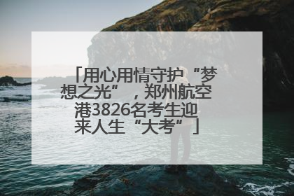 用心用情守护“梦想之光”，郑州航空港3826名考生迎来人生“大考”