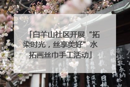 白羊山社区开展“拓染时光，丝享美好”水拓画丝巾手工活动
