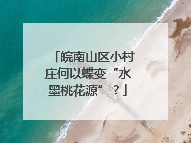 皖南山区小村庄何以蝶变“水墨桃花源”？