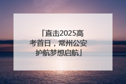 直击2025高考首日，常州公安护航梦想启航