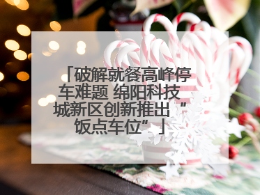 破解就餐高峰停车难题 绵阳科技城新区创新推出“饭点车位”