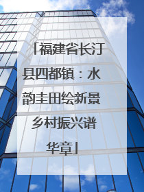 福建省长汀县四都镇：水韵圭田绘新景 乡村振兴谱华章