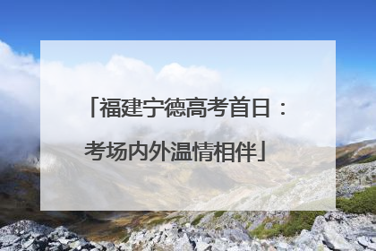 福建宁德高考首日：考场内外温情相伴