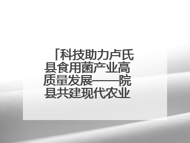 科技助力卢氏县食用菌产业高质量发展——院县共建现代农业科技示范县
