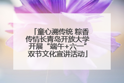 童心溯传统 粽香传情长青岛开放大学开展“端午+六一”双节文化宣讲活动