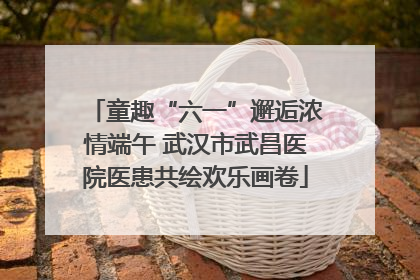 童趣“六一”邂逅浓情端午 武汉市武昌医院医患共绘欢乐画卷