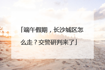 端午假期，长沙城区怎么走？交警研判来了