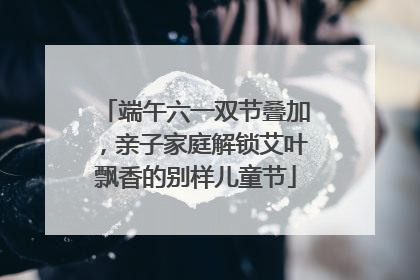 端午六一双节叠加，亲子家庭解锁艾叶飘香的别样儿童节