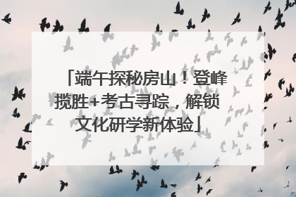 端午探秘房山！登峰揽胜+考古寻踪，解锁文化研学新体验