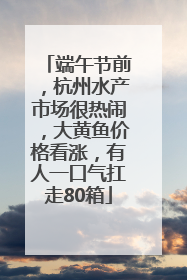 端午节前，杭州水产市场很热闹，大黄鱼价格看涨，有人一口气扛走80箱