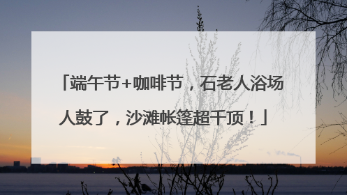 端午节+咖啡节，石老人浴场人鼓了，沙滩帐篷超千顶！