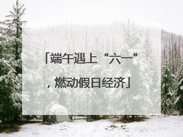 端午遇上“六一”，燃动假日经济