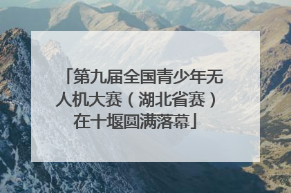 第九届全国青少年无人机大赛（湖北省赛）在十堰圆满落幕