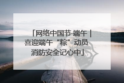 网络中国节·端午｜喜迎端午“粽”动员 消防安全记心中