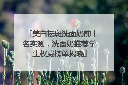 美白祛斑洗面奶前十名实测，洗面奶推荐学生权威榜单揭晓