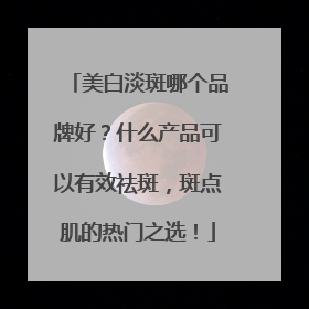 美白淡斑哪个品牌好？什么产品可以有效祛斑，斑点肌的热门之选！