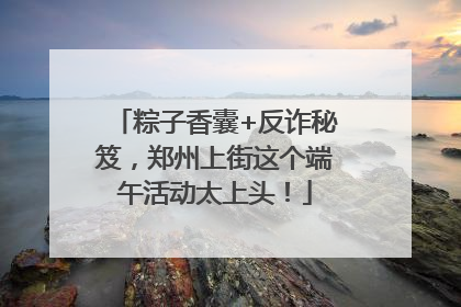 粽子香囊+反诈秘笈，郑州上街这个端午活动太上头！