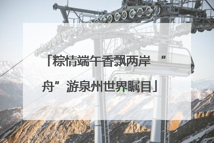 粽情端午香飘两岸 “舟”游泉州世界瞩目