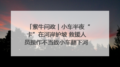 紫牛问政｜小车半夜“卡”在河岸护坡 救援人员操作不当致小车翻下河，然后直接走人了
