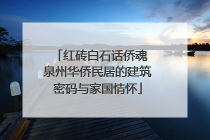 红砖白石话侨魂 泉州华侨民居的建筑密码与家国情怀