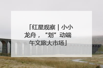红星观察|小小龙舟,“划”动端午文旅大市场