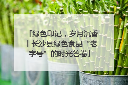 绿色印记，岁月沉香丨长沙县绿色食品“老字号”的时光答卷